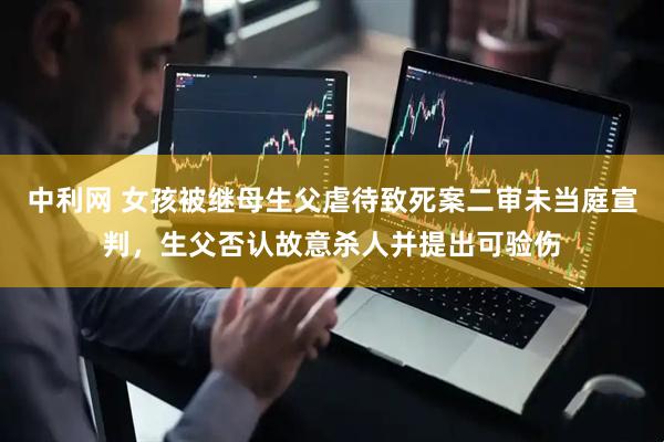 中利网 女孩被继母生父虐待致死案二审未当庭宣判，生父否认故意杀人并提出可验伤