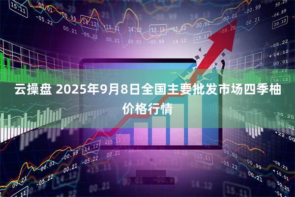 云操盘 2025年9月8日全国主要批发市场四季柚价格行情