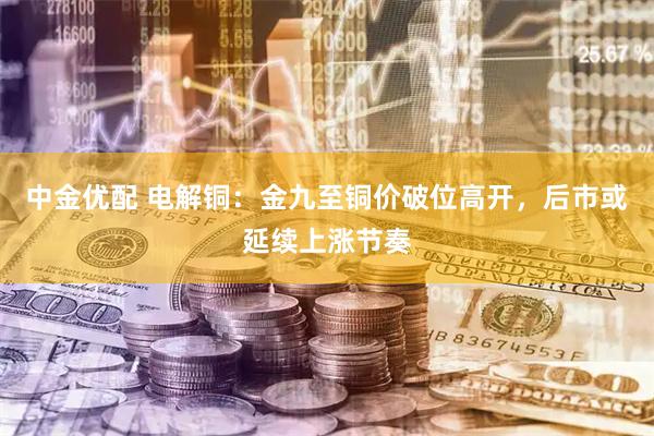 中金优配 电解铜：金九至铜价破位高开，后市或延续上涨节奏