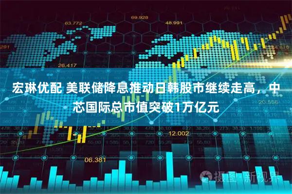 宏琳优配 美联储降息推动日韩股市继续走高，中芯国际总市值突破1万亿元