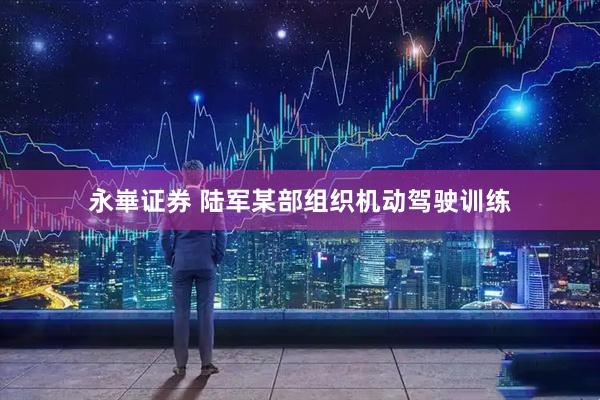 永崋证券 陆军某部组织机动驾驶训练