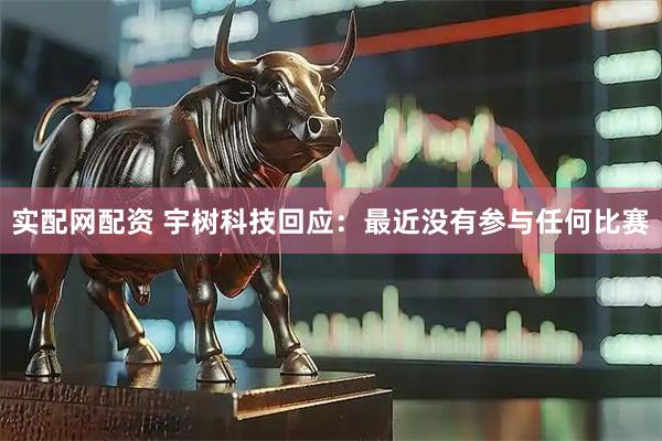 实配网配资 宇树科技回应：最近没有参与任何比赛