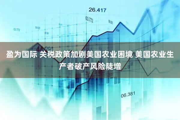 盈为国际 关税政策加剧美国农业困境 美国农业生产者破产风险陡增