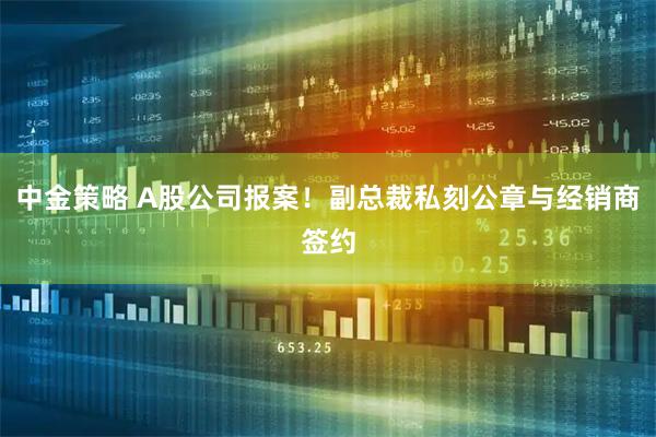 中金策略 A股公司报案！副总裁私刻公章与经销商签约