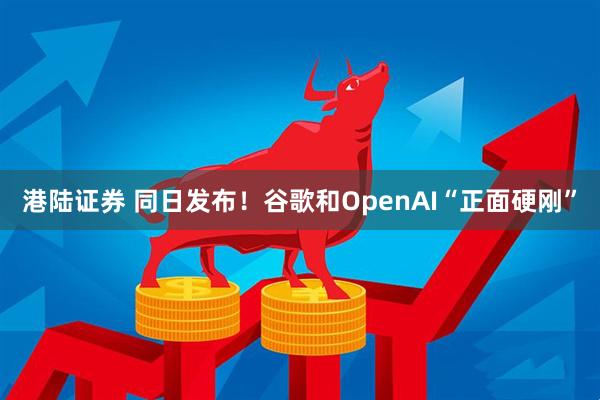 港陆证券 同日发布！谷歌和OpenAI“正面硬刚”