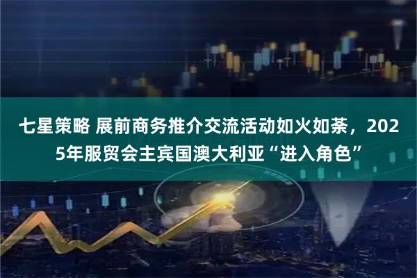 七星策略 展前商务推介交流活动如火如荼，2025年服贸会主宾国澳大利亚“进入角色”