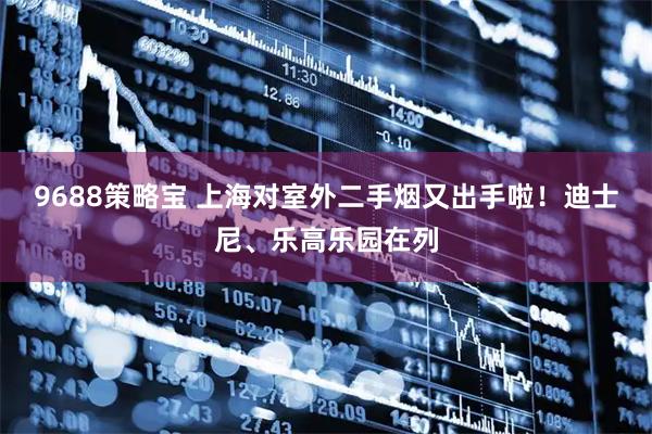 9688策略宝 上海对室外二手烟又出手啦！迪士尼、乐高乐园在列