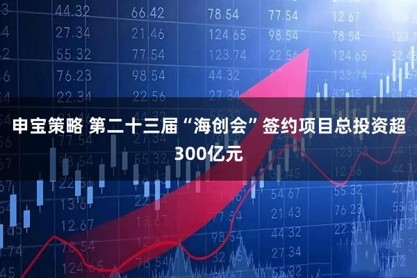 申宝策略 第二十三届“海创会”签约项目总投资超300亿元