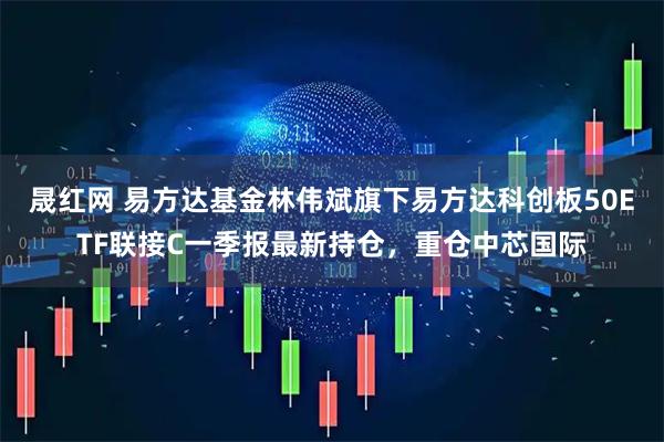 晟红网 易方达基金林伟斌旗下易方达科创板50ETF联接C一季报最新持仓，重仓中芯国际