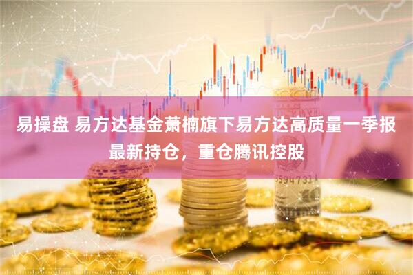 易操盘 易方达基金萧楠旗下易方达高质量一季报最新持仓，重仓腾讯控股