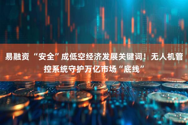 易融资 “安全”成低空经济发展关键词！无人机管控系统守护万亿市场“底线”