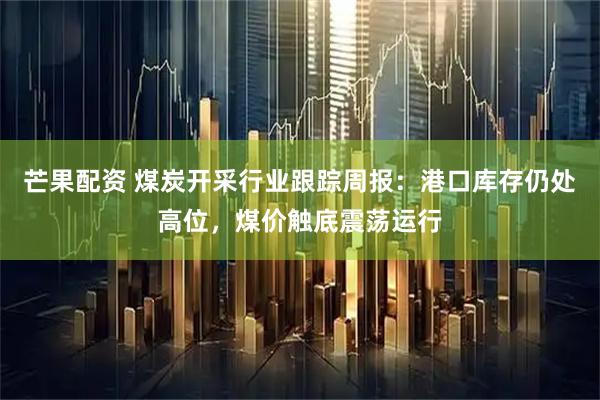 芒果配资 煤炭开采行业跟踪周报：港口库存仍处高位，煤价触底震荡运行