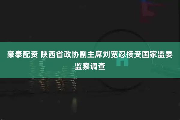 豪泰配资 陕西省政协副主席刘宽忍接受国家监委监察调查