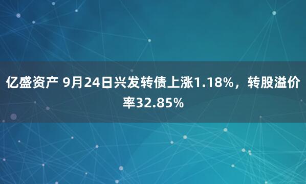 亿盛资产 9月24日兴发转债上涨1.18%，转股溢价率32.85%