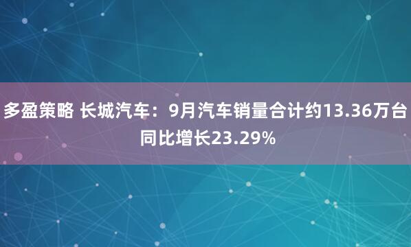 多盈策略 长城汽车：9月汽车销量合计约13.36万台 同比增长23.29%