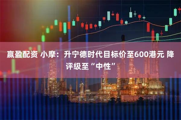 赢盈配资 小摩：升宁德时代目标价至600港元 降评级至“中性”