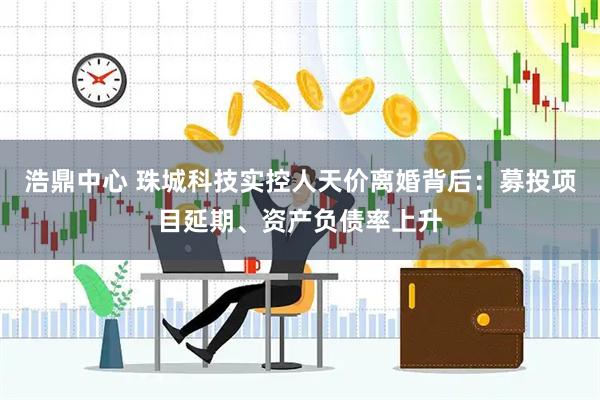 浩鼎中心 珠城科技实控人天价离婚背后：募投项目延期、资产负债率上升