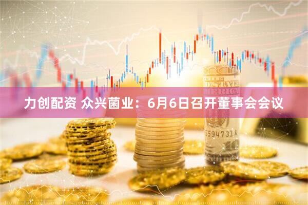 力创配资 众兴菌业：6月6日召开董事会会议