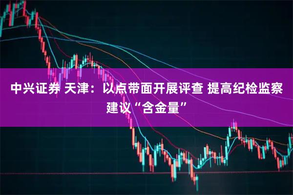 中兴证券 天津：以点带面开展评查 提高纪检监察建议“含金量”