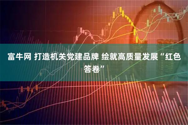 富牛网 打造机关党建品牌 绘就高质量发展“红色答卷”