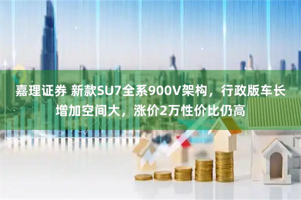 嘉理证券 新款SU7全系900V架构，行政版车长增加空间大，涨价2万性价比仍高