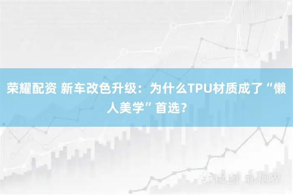 荣耀配资 新车改色升级:为什么TPU材质成了“懒人美学”首选?