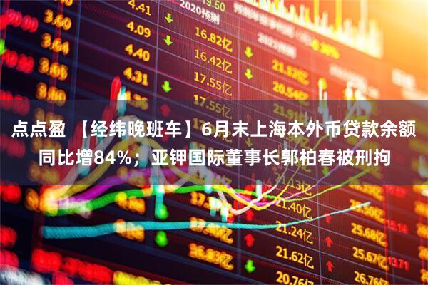 点点盈 【经纬晚班车】6月末上海本外币贷款余额同比增84%;亚钾国际董事长郭柏春被刑拘