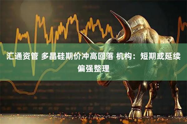 汇通资管 多晶硅期价冲高回落 机构:短期或延续偏强整理