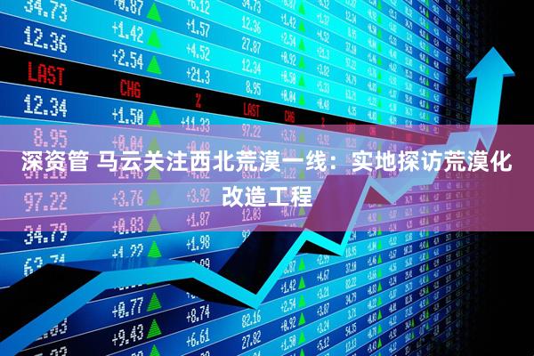 深资管 马云关注西北荒漠一线：实地探访荒漠化改造工程