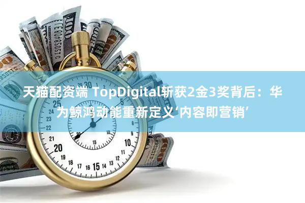 天猫配资端 TopDigital斩获2金3奖背后：华为鲸鸿动能重新定义‘内容即营销’