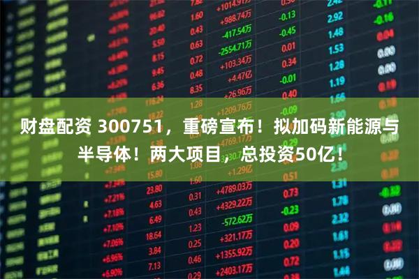 财盘配资 300751，重磅宣布！拟加码新能源与半导体！两大项目，总投资50亿！