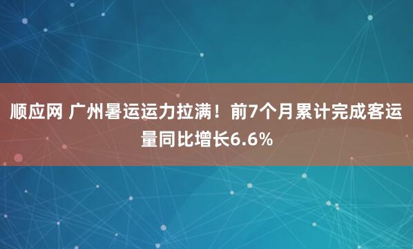 顺应网 广州暑运运力拉满！前7个月累计完成客运量同比增长6.6%