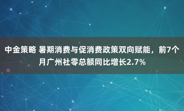 中金策略 暑期消费与促消费政策双向赋能,前7个月广州社零总额同比增长2.7%