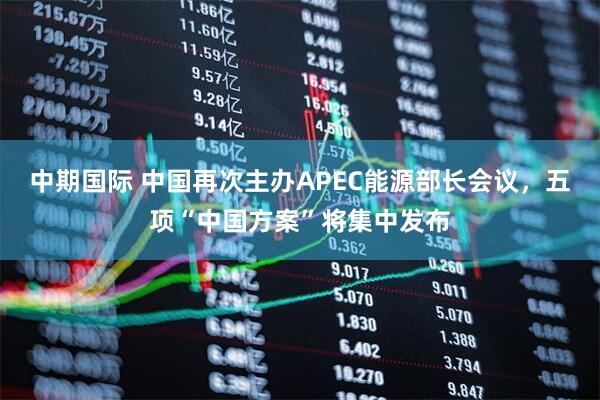 中期国际 中国再次主办APEC能源部长会议，五项“中国方案”将集中发布